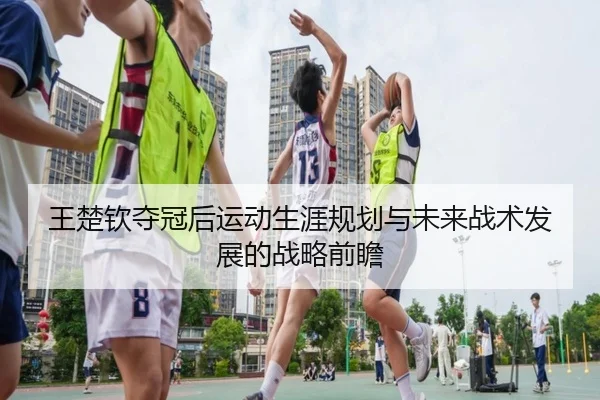 王楚钦夺冠后运动生涯规划与未来战术发展的战略前瞻