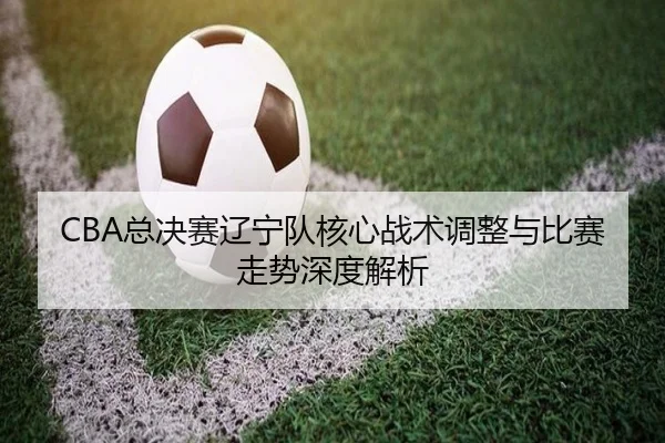 CBA总决赛辽宁队核心战术调整与比赛走势深度解析