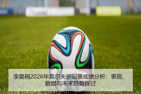 李昊桐2026年高尔夫巡回赛成绩分析：表现、数据与未来趋势探讨
